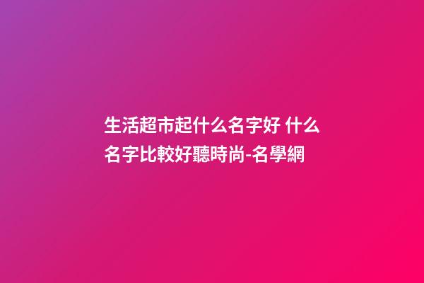 生活超市起什么名字好 什么名字比較好聽時尚-名學網-第1張-店鋪起名-玄機派